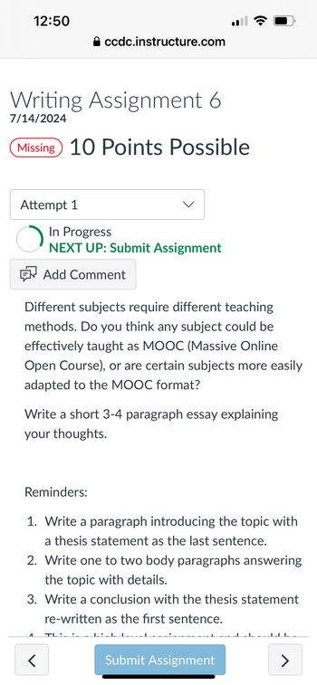 12:50
⚫ ccdc.instructure.com
Writing Assignment 6
7/14/2024
Missing 10 Points Possible
•))
Attempt 1
In Progress
NEXT UP: Submit Assignment
Add Comment
Different subjects require different teaching
methods. Do you think any subject could be
effectively taught as MOOC (Massive Online
Open Course), or are certain subjects more easily
adapted to the MOOC format?
Write a short 3-4 paragraph essay explaining
your thoughts.
Reminders:
1. Write a paragraph introducing the topic with
a thesis statement as the last sentence.
2. Write one to two body paragraphs answering
the topic with details.
3. Write a conclusion with the thesis statement
re-written as the first sentence.
1
T
<
Submit Assignment
>