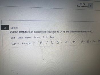 3
1 point
30:21
Time Remaining
<
Find the 10 th term of a geometric sequence if a1 = 45 and the common ration r = 0.2.
Edit View Insert Format Tools Table
12pt v
Paragraph Y
BIU A2 T²~
P
P