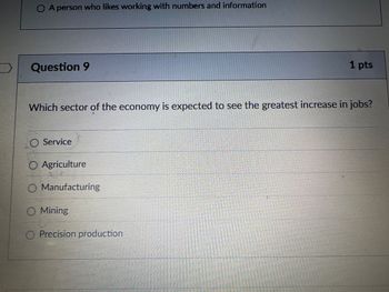 ◇ A person who likes working with numbers and information
Question 9
1 pts
Which sector of the economy is expected to see the greatest increase in jobs?
O Service
O Agriculture
Manufacturing
Mining
Precision production