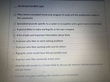 Social personality type
O Place where counselors know your program of study and the employment needs of
the community
O Specialized journals specific to a career or occupation and a good source of job leads
○ A person likely to enjoy starting his or her own company
OA list of jobs and important information about them
◇ A person who likes to work solving problems
OA person who likes working with and for others
OA graphic artist would have this personality type
OA person who likes physically active work
Meeting with people in a chosen field to discuss job options, training requirements,
and job future
A person who likes working with numbers and information