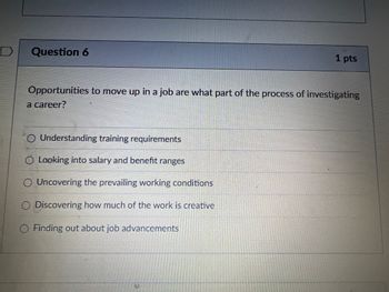 D
Question 6
1 pts
Opportunities to move up in a job are what part of the process of investigating
a career?
○ Understanding training requirements
O Looking into salary and benefit ranges
Uncovering the prevailing working conditions
Discovering how much of the work is creative
Finding out about job advancements