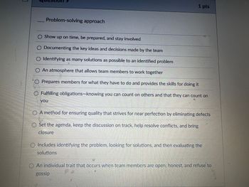 Problem-solving approach
1 pts
Show up on time, be prepared, and stay involved
○ Documenting the key ideas and decisions made by the team
◇ Identifying as many solutions as possible to an identified problem
○ An atmosphere that allows team members to work together
O Prepares members for what they have to do and provides the skills for doing it
Fulfilling obligations-knowing you can count on others and that they can count on
you
A method for ensuring quality that strives for near perfection by eliminating defects
Set the agenda, keep the discussion on track, help resolve conflicts, and bring
closure
Includes identifying the problem. looking for solutions, and then evaluating the
solutions
An individual trait that occurs when team members are open, honest, and refuse to
gossip