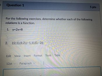 Question 1
5 pts
For the following exercises, determine whether each of the following
relations is a function.
1. y=2x+8
2. {(2,1),(3,2),(−1,1),(0,−2)}
Format Tools Table
Edit View Insert Format
12pt v Paragraph