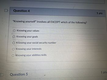 D
Question 4
"Knowing yourself" involves all EXCEPT which of the following?
○ Knowing your values
◇ Knowing your goals
Knowing your social security number
◇ Knowing your interests
O Knowing your abilities/skills
Question 5
1 pts
1 pts