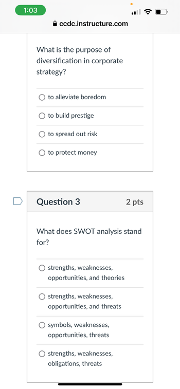 1:03
A ccdc.instructure.com
What is the purpose of
diversification in corporate
strategy?
to alleviate boredom
to build prestige
to spread out risk
to protect money
Question 3
2 pts
What does SWOT analysis stand
for?
O strengths, weaknesses,
opportunities, and theories
O strengths, weaknesses,
opportunities, and threats
symbols, weaknesses,
opportunities, threats
○ strengths, weaknesses,
obligations, threats
•