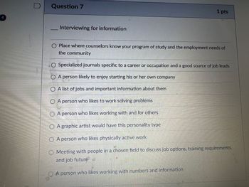 4
Question 7
Interviewing for information
1 pts
Place where counselors know your program of study and the employment needs of
the community
O Specialized journals specific to a career or occupation and a good source of job leads
○ A person likely to enjoy starting his or her own company
OA list of jobs and important information about them
OA person who likes to work solving problems
OA person who likes working with and for others
OA graphic artist would have this personality type
A person who likes physically active work
O Meeting with people in a chosen field to discuss job options, training requirements.
and job future
A person who likes working with numbers and information