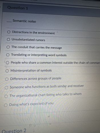 Question 1
Semantic noise
O Distractions in the environment
O Unsubstantiated rumors
O The conduit that carries the message
Translating or interpreting word symbols
People who share a common interest outside the chain of comman
O Misinterpretation of symbols
O O O O O O O
Differences across groups of people
Someone who functions as both sender and receiver
The organizational chart listing who talks to whom
Doing what's expected of you
Question 2