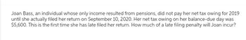 Joan Bass, an individual whose only income resulted from pensions, did not pay her net tax owing for 2019
until she actually filed her return on September 10, 2020. Her net tax owing on her balance-due day was
$5,600. This is the first time she has late filed her return. How much of a late filing penalty will Joan incur?