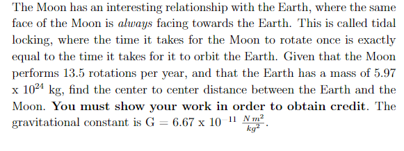 The Moon has an interesting relationship with the Earth, where the same
face of the Moon is always facing towards the Earth. This is called tidal
locking, where the time it takes for the Moon to rotate once is exactly
equal to the time it takes for it to orbit the Earth. Given that the Moon
performs 13.5 rotations per year, and that the Earth has a mass of 5.97
1024 kg, find the center to center distance between the Earth and the
X
Moon. You must show your work in order to obtain credit. The
gravitational constant is G = 6.67 x 10 11 Nm
kg2
