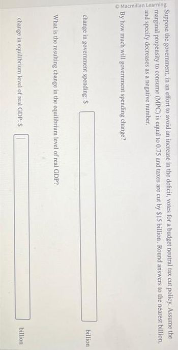 Macmillan Learning
.
Suppose the government, in an effort to avoid an increase in the deficit, votes for a budget neutral tax cut policy. Assume the
marginal propensity to consume (MPC) is equal to 0.75 and taxes are cut by $15 billion. Round answers to the nearest billion,
and specify decreases as a negative number.
By how much will government spending change?
change in government spending: S
What is the resulting change in the equilibrium level of real GDP?
change in equilibrium level of real GDP: $
billion
billion