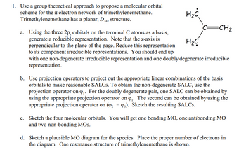 1. Use a group theoretical approach to propose a molecular orbital
scheme for the electron network of trimethylenemethane.
Trimethylenemethane has a planar, D3
3h, structure.
H₂C
=CH₂
a. Using the three 2p, orbitals on the terminal C atoms as a basis,
generate a reducible representation. Note that the z-axis is
perpendicular to the plane of the page. Reduce this representation
to its component irreducible representations. You should end up
H₂C
with one non-degenerate irreducible representation and one doubly degenerate irreducible
representation.
-
b. Use projection operators to project out the appropriate linear combinations of the basis
orbitals to make reasonable SALCs. To obtain the non-degenerate SALC, use the
projection operator on Q₁. For the doubly degenerate pair, one SALC can be obtained by
using the appropriate projection operator on ₁. The second can be obtained by using the
appropriate projection operator on (9₂ 93). Sketch the resulting SALCs.
c. Sketch the four molecular orbitals. You will get one bonding MO, one antibonding MO
and two non-bonding MOS.
d. Sketch a plausible MO diagram for the species. Place the proper number of electrons in
the diagram. One resonance structure of trimethylenemethane is shown.