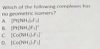 Which of the following complexes has
no geometric isomers?
A. [Pt(NH3),F2]
B. [Pt(NH3)Fs]³
C. [Co(NH3);F2]
D. [Co(NH3)3F3]
