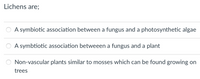 Lichens are;
A symbiotic association between a fungus and a photosynthetic algae
A symbtiotic association betweeen a fungus and a plant
Non-vascular plants similar to mosses which can be found growing on
trees
