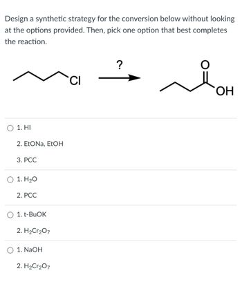 Design a synthetic strategy for the conversion below without looking
at the options provided. Then, pick one option that best completes
the reaction.
1. HI
2. EtONa, EtOH
3. PCC
1. H₂O
2. PCC
1. t-BuOK
2. H2Cr2O7
1. NaOH
2. H2Cr2O7
CI
?
OH