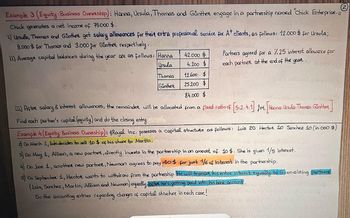 (2)
Example 3 (Equity: Business Ownership): Hanna, Ursula, Thomas and Günther engage in a partnership named "Chick Enterprise. //
Chick generates a net income of 75.000 $.
1) Ursula, Thomas and Günther get salary allowances for thei extra professional service for At clients, as follows: 12.000$ for Ursula;
9.000 $ for Thomas and 3.000 for Günther respectively.
11) Average capital balances during the year are as follows: Hanna
Ursula
Thomas
Gunther
42.000 $
4.200 $
12.600 $
25.200 $
Partners agreed for a 7.25 interest allowance for
each partner at the end of the year.
84.000 $
[II) After salary & interest allowances, the remainder will be allocated from a fixed ratio of [5:2:4:1] for [Hanna: Ursula: Thomas: Günther
Find each partner's capital (equity) and do the closing entry
Example 4 (Equity: Business Ownership): Royal Inc. posesses a capital structure as follows: Luis 20 Hector 10 Sanchez 10 (in.000 $)
2) On March 1, Luis decides to sell 10 $ of his share to Martin.
3) On May 1, Allison, a new partner, directly invests in the partnership in an amount of 10$. She is given 1/5 interest.
4) On June 1, another new partner, Newman agrees to pay 40$ for just 1/6 of interest in the partnership.
5) On September 1, Hector wants to withdraw from the partnership. He will transfer his entire interest equally to 5 remaining partners
(Luis, Sanchez, Martin, Allison and Newman) equally, after he's getting paid into his bank accant.
Do the accounting entries regarding changes of capital structure in each case!