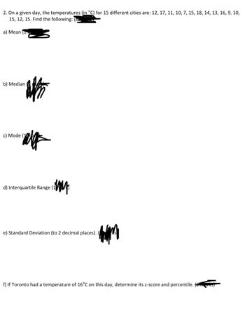 2. On a given day, the temperatures (in °C) for 15 different cities are: 12, 17, 11, 10, 7, 15, 18, 14, 13, 16, 9, 10,
15, 12, 15. Find the following: (
a) Mean (
b) Median
盼
c) Mode (1
d) Interquartile Range (1/0)
e) Standard Deviation (to 2 decimal places).
f) If Toronto had a temperature of 16°C on this day, determine its z-score and percentile.