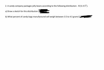 2. A candy company packages jelly beans according to the following distribution: N(4, 0.52).
a) Draw a sketch for this distribution
b) What percent of candy bags manufactured will weigh between 3.5 to 4.5 grams?