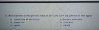 8. Most elements on the periodic table at 25°C and 1 atm are (choose all that apply)
a. conductors of electricity
d. diatomic molecules
e. colorless
f. metals
b. nonmetals
C. gases
