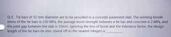 Q-5 Tie bars of 12 mm diameter are to be provided in a concrete pavement slab. The working tensile
stress of the tie bars is 230 MPa, the average bond strength between a tie bar and concrete is 2 MPa, and
the joint gap between the slab is 10mm. Ignoring the loss of bond and the tolerance factor, the design
length of the tie bars (in mm, round off to the nearest integer) is