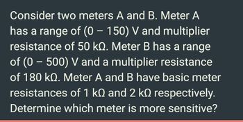 Consider two meters A and B. Meter A
has a range of (0 – 150) V and multiplier
resistance of 50 kQ. Meter B has a range
of (0 - 500) V and a multiplier resistance
of 180 kQ. Meter A and B have basic meter
resistances of 1 kQ and 2 kº respectively.
Determine which meter is more sensitive?