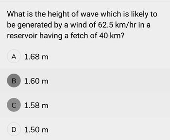 What is the height of wave which is likely to
be generated by a wind of 62.5 km/hr in a
reservoir having a fetch of 40 km?
A 1.68 m
B
1.60 m
C 1.58 m
D 1.50 m