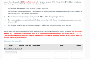 Assume that on January 1, 2020, Elmer's Restaurants sells a computer system to Oriole Finance Co. for $900,000 and immediately
leases the computer system back. The relevant information is as follows.
1.
The computer was carried on Elmer's books at a value of $820,000.
2.
The term of the non-cancelable lease is 3 years; title will not transfer to Elmer's, and the expected residual value at the end of
the lease is $670,000, all of which is unguaranteed.
3.
The lease agreement requires equal rental payments of $116,690 at the beginning of each year.
4.
The incremental borrowing rate for Elmer is 8%. Elmer is aware that Oriole Finance Co. set the annual rental to insure a rate
of return of 8%.
5.
The computer has a fair value of $900,000 on January 1, 2020, and an estimated economic life of 10 years.
Prepare the journal entries for both the lessee and the lessor for 2020 to reflect the sale and leaseback agreement. (For calculation
purposes, use 5 decimal places as displayed in the factor table provided and round answers to 0 decimal places, e.g. 5,275.
Credit account titles are automatically indented when amount is entered. Do not indent manually. Record journal entries in
the order presented in the problem.)
Click here to view factor tables.
Date
Account Titles and Explanation
Elmer's Restaurants (Lessee)
Debit
Credit