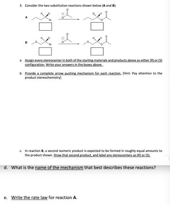 3. Consider the two substitution reactions shown below (A and B):
A
B
OX OX
H
O
D
a. Assign every stereocenter in both of the starting materials and products above as either (R) or (S)
configuration. Write your answers in the boxes above.
b. Provide a complete arrow pushing mechanism for each reaction. [Hint: Pay attention to the
product stereochemistry]
e. Write the rate law for reaction A.
c. In reaction B, a second isomeric product is expected to be formed in roughly equal amounts to
the product shown. Draw that second product, and label any stereocenters as (R) or (S).
d. What is the name of the mechanism that best describes these reactions?