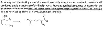 Assuming that the starting material is enantiomerically pure, a correct synthetic sequence will
produce a single enantiomer of the final product. Provide a synthetic sequence to accomplish the
given transformation and label the stereocenter in the product (designated with a *) as (R) or (S).
You do not need to provide an arrow pushing mechanism.
CH3
Br
"CH3
H3C
*
CH3
H.