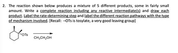 2. The reaction shown below produces a mixture of 5 different products, some in fairly small amounts. Write a complete reaction including any reactive intermediate(s) and draw each product. Label the rate-determining step and label the different reaction pathways with the type of mechanism involved. [Recall: –OTs is tosylate, a very good leaving group]

(Structure of cyclohexane with an –OTs group)

CH₃CH₂OH

---

In the diagram provided, the structure consists of a cyclohexane ring with a tosylate group (–OTs) attached. The arrow points to CH₃CH₂OH, suggesting that an ethanol molecule is involved in the reaction.

**Key Points to Consider:**

1. **Tosylate as Leaving Group:** 
   - Tosylate (–OTs) is highlighted as a very good leaving group, which plays a central role in the reaction mechanism.

2. **Reaction Mechanism Steps:**
   - Potential pathways include SN1, SN2, E1, or E2 reactions, dependent on the structure and conditions.
   - The rate-determining step is the slowest step in the reaction pathway, significantly affecting the reaction speed.

3. **Identifying Intermediates:**
   - Depending on the mechanism, possible intermediates such as carbocations may form, especially in SN1 or E1.

4. **Product Formation:**
   - The reaction results in five different products. Structures need to be drawn to identify each product correctly.

5. **Diagram Explanation:**
   - The diagram should include the structural changes from reactants to products, emphasizing different mechanistic pathways.

This comprehensive analysis involves considering the reactivity of the tosylate group and the solvent influence due to ethanol, which may indicate nucleophilic substitution or elimination reactions.