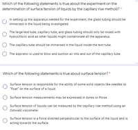 Which of the following statements is true about the experiment on the
determination of surface tension of liquids by the capillary rise method? *
In setting up the apparatus needed for the experiment, the glass tubing should be
immersed in the liquid being investigated.
The large test tube, capillary tube, and glass tubing should only be rinsed with
hydrochloric acid as other liquids might contaminate all the apparatus.
The capillary tube should be immersed in the liquid inside the test tube.
The aspirator is used to blow and suction air into and out of the capillary tube.
Which of the following statements is true about surface tension? *
Surface tension is responsible for the ability of some solid objects like needles to
"float" on the surface of a liquid.
Surface tension measurements may be expressed in dynes or Poise.
Surface tension of liquids can be measured by the capillary rise method using an
Ostwald viscometer.
Surface tension is a force directed perpendicular to the surface of the liquid and is
acting towards the surface.
