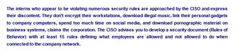 The interns who appear to be violating numerous security rules are approached by the CISO and express
their discontent. They don't encrypt their workstations, download illegal music, link their personal gadgets
to company computers, spend too much time on social media, and download pornographic material on
business systems, claims the corporation. The CISO advises you to develop a security document (Rules of
Behavior) with at least 15 rules defining what employees are allowed and not allowed to do when
connected to the company network.