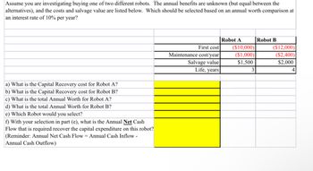 Assume you are investigating buying one of two different robots. The annual benefits are unknown (but equal between the
alternatives), and the costs and salvage value are listed below. Which should be selected based on an annual worth comparison at
an interest rate of 10% per year?
a) What is the Capital Recovery cost for Robot A?
b) What is the Capital Recovery cost for Robot B?
c) What is the total Annual Worth for Robot A?
d) What is the total Annual Worth for Robot B?
e) Which Robot would you select?
f) With your selection in part (e), what is the Annual Net Cash
Flow that is required recover the capital expenditure on this robot?
(Reminder: Annual Net Cash Flow = Annual Cash Inflow -
Annual Cash Outflow)
First cost
Maintenance cost/year
Salvage value
Life, years
Robot A
($10,000)
($1,000)
$1,500
3
Robot B
($12,000)
($2,400)
$2,000