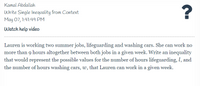 Kamal Abdallah
Write Single Inequality from Context
May 07, 1:41:49 PM
Watch help video
Lauren is working two summer jobs, lifeguarding and washing cars. She can work no
more than 9 hours altogether between both jobs in a given week. Write an inequality
that would represent the possible values for the number of hours lifeguarding, l, and
the number of hours washing cars, w, that Lauren can work in a given week.
