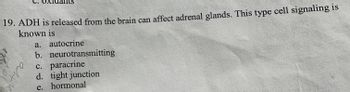 19. ADH is released from the brain can affect adrenal glands. This type cell signaling is known is  
a. autocrine  
b. neurotransmitting  
c. paracrine  
d. tight junction  
e. hormonal