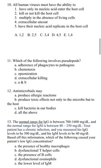 10. All human viruses must have the ability to
1. have only its nucleic acid enter the host cell
2. kill or not kill the host cell
3. multiply in the absence of living cells
4. extracellular uncoat
5. have their nucleic acid replicate in the host cell
A. 1,2 B. 2,5 C. 3,4 D. 4,5 E. 1,4
11. Which of the following involves pseudopods?
a. adherence of phagocytes to pathogens
b. chemotaxis
c. opsonization
d. extracellular killing
e. a & b
12. Antimicrobials may
a. produce allergic reactions
b. produce toxic effects not only to the microbe but to
the host
c. kill bacteria in our bodies
d. all the above
13. The normal range for IgG is between 700-1600 mg/dL, and
the normal range for IgM is between 40 - 250 mg/dL. Your
patient has a chronic infection, and you measured his IgG
levels to be 500 mg/dL, and his IgM levels to be 40 mg/dl.
Based off this information, which of the following caused your
patient's low IgG concentration?
a. the presence of healthy macrophages
b. dysfunctional T helper cells
c. the presence of B cells
d. dysfunctional eosinophils
e. the lower level of IgM