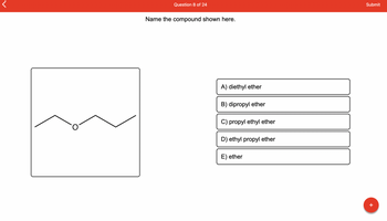 ## Question 8 of 24

### Name the compound shown here.

[Image of compound structure]
- The image displays a structural formula of an organic compound with an oxygen atom (O) bonded to two hydrocarbon groups.

### Options:
A) diethyl ether
B) dipropyl ether
C) propyl ethyl ether
D) ethyl propyl ether
E) ether

### Explanation:
The structural formula provided in the image shows an oxygen atom bonded to two identical carbon chains, each containing three carbon atoms (propane groups). This identifies the compound as **dipropyl ether**.

### Answer:
B) dipropyl ether