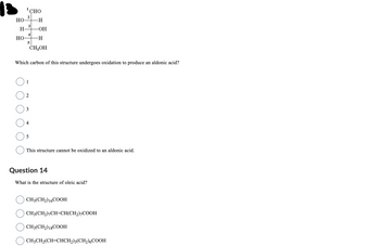 18
HO
H-
HO
2
3
CHO
4
5
1
-H
-OH
-H
CH₂OH
Which carbon of this structure undergoes oxidation to produce an aldonic acid?
3
4
5
This structure cannot be oxidized to an aldonic acid.
Question 14
What is the structure of oleic acid?
CH3(CH2) 16COOH
CH3(CH₂)7CH=CH(CH₂)7COOH
CH3(CH2) 18COOH
CH3CH₂(CH=CHCH2)3(CH₂)6COOH