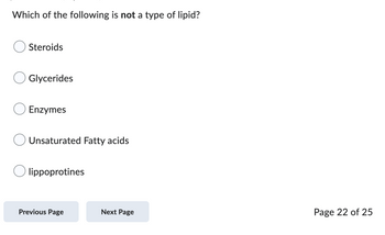 Which of the following is not a type of lipid?
Steroids
Glycerides
Enzymes
Unsaturated Fatty acids
lippoprotines
Previous Page
Next Page
Page 22 of 25