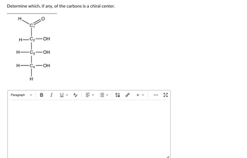 Determine which, if any, of the carbons is a chiral center.
Н.
H-C₂-OH
H-C3-OH
H-C₂-OH
Paragraph
H
B I U ✓ A
||||||
▲O
=0
8⁰
+ v
X