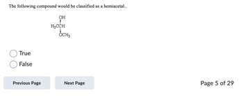 The following compound would be classified as a hemiacetal..
True
False
Previous Page
OH
1
H₂CCH
OCH3
Next Page
Page 5 of 29