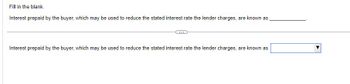 Fill in the blank.
Interest prepaid by the buyer, which may be used to reduce the stated interest rate the lender charges, are known as
Interest prepaid by the buyer, which may be used to reduce the stated interest rate the lender charges, are known as