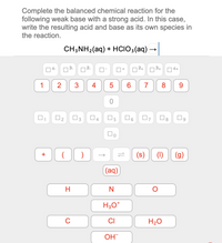 Complete the balanced chemical reaction for the
following weak base with a strong acid. In this case,
write the resulting acid and base as its own species in
the reaction.
CH;NH2(aq) + HCIO3(aq)
>
4-
3.
2+
3+
4+
1
2
6
7
8
O2
4
5.
)
(s)
(1)
(g)
(aq)
H
N
H30*
CI
H20
OH
4-
+
