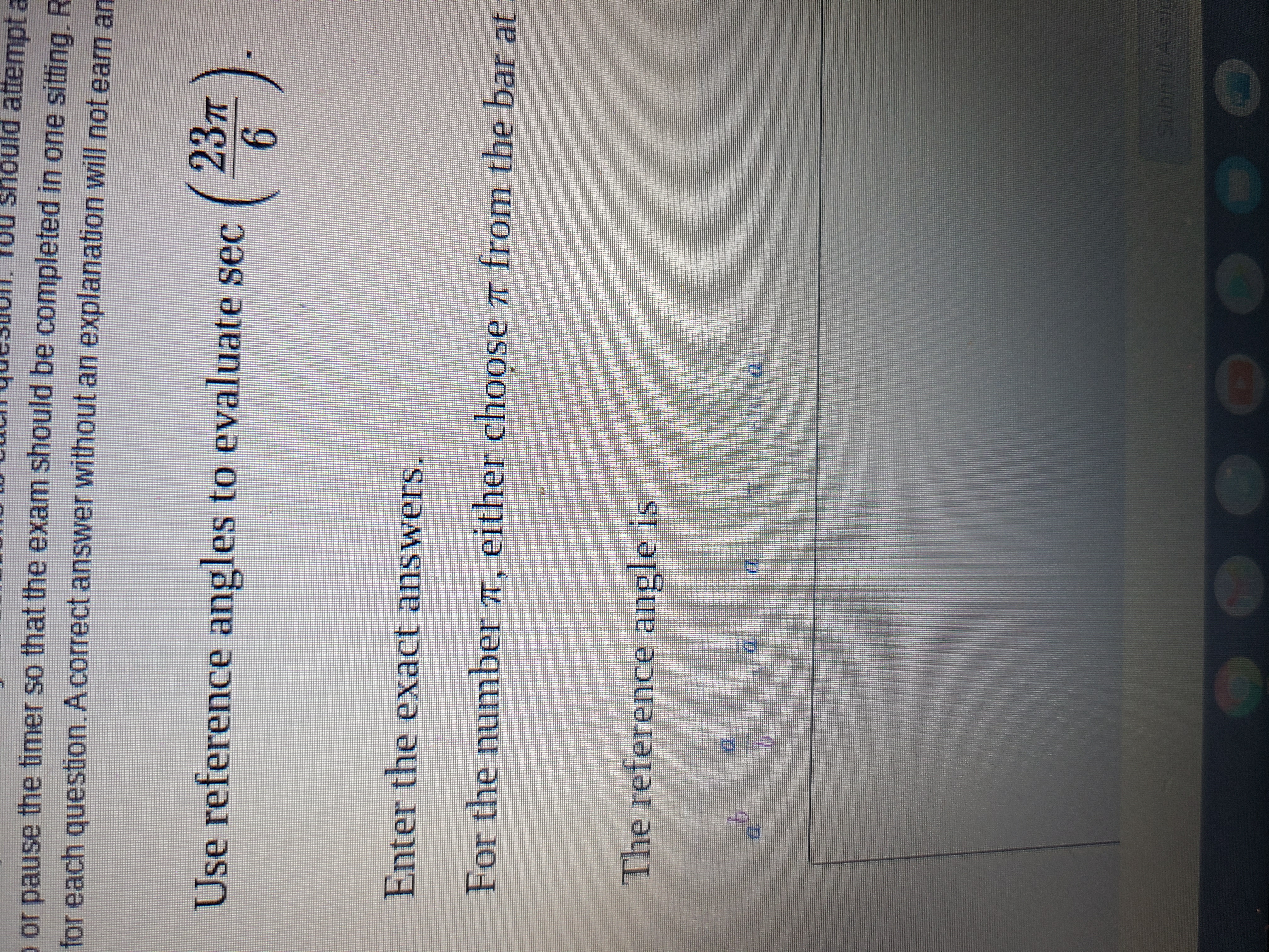 Use reference angles to evaluate \( \sec \left( \frac{23\pi}{6} \right) \).

Enter the exact answers.

For the number \(\pi\), either choose \(\pi\) from the bar at the...

The reference angle is

\( a^b \)   \( \frac{a}{b} \)   \( a \)   \( a \)   \(\pi\)   \( \sin(a) \)

Submit Assignment