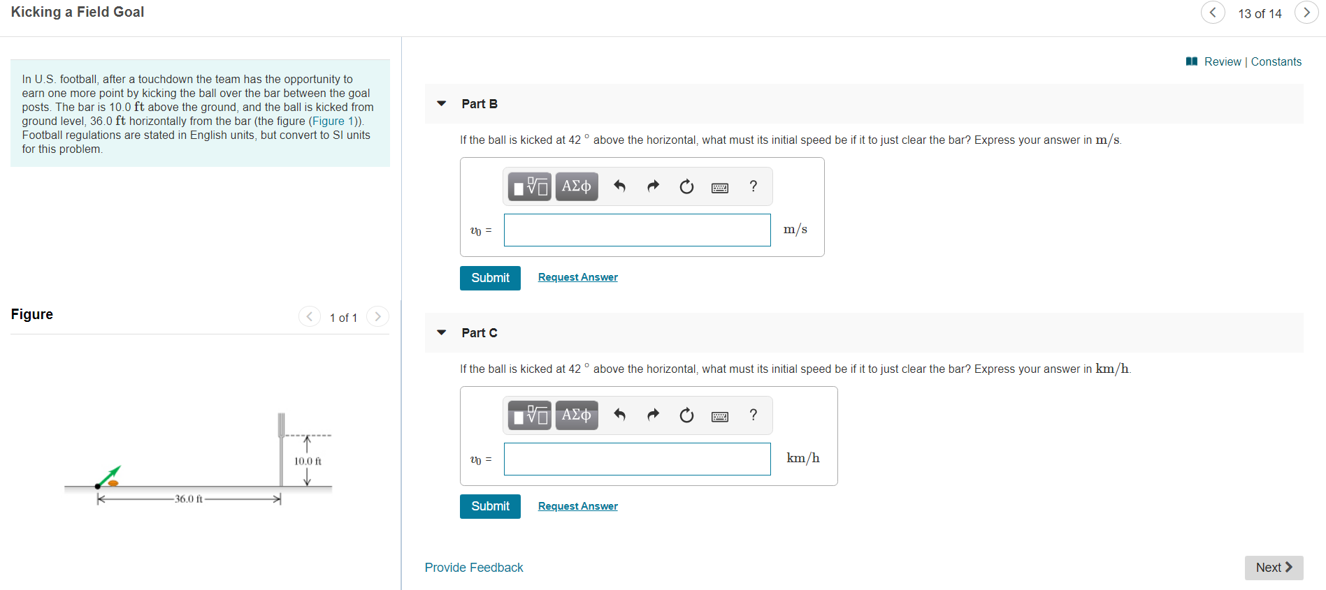 Kicking a Field Goal
13 of 14
Review | Constants
In U.S. football, after a touchdown the team has the opportunity to
earn one more point by kicking the ball over the bar between the goal
posts. The bar is 10.0 ft above the ground, and the ball is kicked from
ground level, 36.0 ft horizontally from the bar (the figure (Figure 1)).
Football regulations are stated in English units, but convert to SI units
for this problem
Part B
If the ball is kicked at 42 ° above the horizontal, what must its initial speed be if it to just clear the bar? Express your answer in m/s.
nν ΑΣφ
m/s
Request Answer
Submit
Figure
1 of 1
Part C
If the ball is kicked at 42° above the horizontal, what must its initial speed be if it to just clear the bar? Express your answer in km/h.
να ΑΣΦ
?
km/h
10.0 ft
36.0 ft
Request Answer
Submit
Provide Feedback
Next
