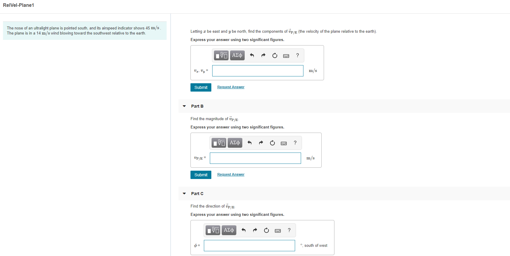 RelVel-Plane1
The nose of an ultralight plane is pointed south, and its airspeed indicator shows 45 m/s
The plane is in a 14 m/s wind blowing toward the southwest relative to the earth
be east and y be north, find the components of vp/ (the velocity of the plane relative to the earth).
Letting
Express your answer using two significant figures.
nν ΑΣφ
m/s
Request Answer
Submit
Part B
Find the magnitude of vp/E
Express your answer using two significant figures.
nα ΑΣφ
?
m/s
P/E
Request Answer
Submit
Part C
Find the direction of vp/E
Express your answer using two significant figures.
Πνα ΑΣφ
?
ф%
o south of west
