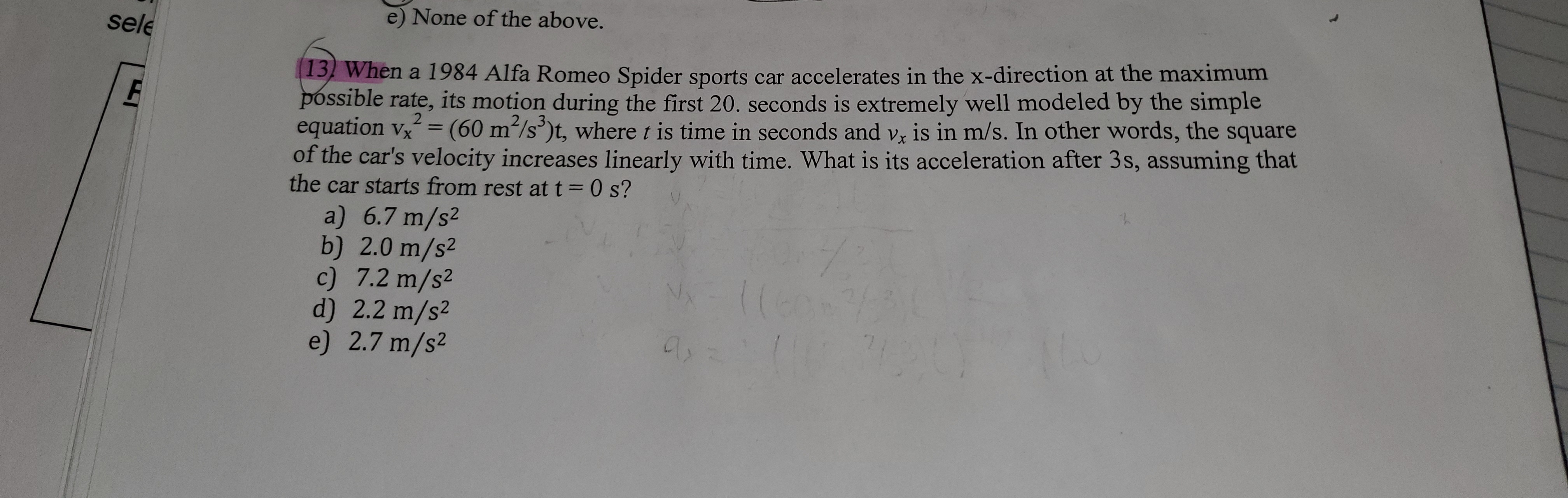 e) None of the above.
sele
13 When a 1984 Alfa Romeo Spider sports car accelerates in the x-direction at the maximum
Þóssible rate, its motion during the first 20. seconds is extremely well modeled by the simple
equation vx = (60 m/s)t, where t is time in seconds and vz is in m/s. In other words, the square
of the car's velocity increases linearly with time. What is its acceleration after 3s, assuming that
the car starts from rest at t = 0 s?
2 3
%3D
a) 6.7 m/s2
b) 2.0 m/s2
c) 7.2 m/s²
d) 2.2 m/s²
e) 2.7 m/s2
