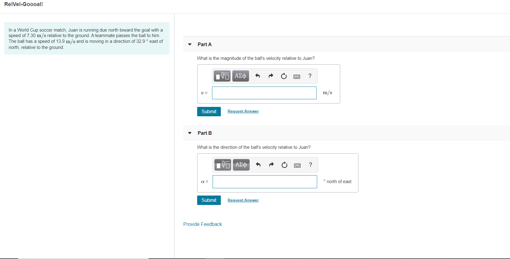 RelVel-Goooal!
In a World Cup soccer match, Juan is running due north toward the goal with a
speed of 7.30 m/s relative to the ground. A teammate passes the ball to him.
The ball has a speed of 13.9 m/s and is moving in a direction of 32.9° east of
north, relative to the ground
Part A
What is the magnitude of the ball's velocity relative to Juan?
Πνα ΑΣφ
m/s
Request Answer
Submit
Part B
What is the direction of the ball's velocity relative to Juan?
Πνα ΑΣΦτ
?
north of east
Request Answer
Submit
Provide Feedback
