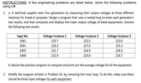 INSTRUCTIONS: A few engineering problems are listed below. Solve the following problems
using C#:
1. a. A technical supplier tests four generators by measuring their output voltages at three different
instances for break-in purposes. Design a program that uses a nested loop to enter each generator's
test results, and then computes and displays the mean output voltage of these equipments. Assume
the following test results:
ITTT
Voltage Instance 1
223.7
220.2
Eqpt No.
Voltage Instance 2
Voltage Instance 3
1081
222.5
227.0
223.0
2061
225.1
2405
221.7
224.9
226.0
3368
222.9
223.8
226.7
b. Revise the previous program to compute and print out the average voltage for all the equipment.
2. Modify the program written in Problem 1b. by removing the inner loop. To do this, make sure there
should be three input voltages for each equipment.
