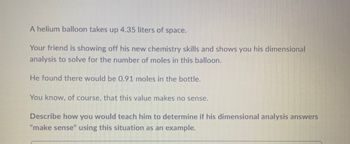 A helium balloon takes up 4.35 liters of space.
Your friend is showing off his new chemistry skills and shows you his dimensional
analysis to solve for the number of moles in this balloon.
He found there would be 0.91 moles in the bottle.
You know, of course, that this value makes no sense.
Describe how you would teach him to determine if his dimensional analysis answers
"make sense" using this situation as an example.