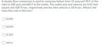 A steady-flow compressor is used to compress helium from 15 psia and 70 F at the
inlet to 200 psia and 600 F at the outlet. The outlet area and velocity are 0.01 feet
square and 100 ft/sec, respectively and the inlet velocity is 50 ft/sec. What is the
mass flow rate in Ibm/sec?
0.045
0.070
0.124
non e
